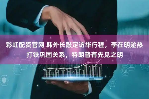 彩虹配资官网 韩外长敲定访华行程，李在明趁热打铁巩固关系，特朗普有先见之明