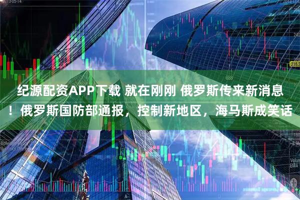 纪源配资APP下载 就在刚刚 俄罗斯传来新消息！俄罗斯国防部通报，控制新地区，海马斯成笑话
