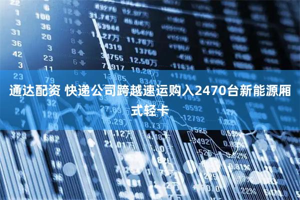 通达配资 快递公司跨越速运购入2470台新能源厢式轻卡