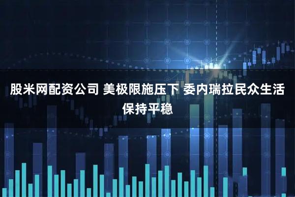 股米网配资公司 美极限施压下 委内瑞拉民众生活保持平稳