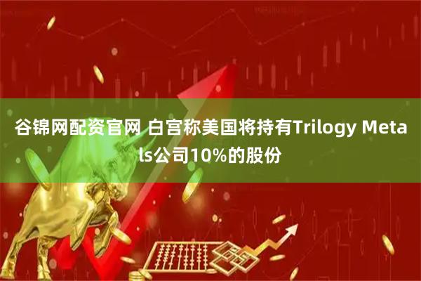 谷锦网配资官网 白宫称美国将持有Trilogy Metals公司10%的股份