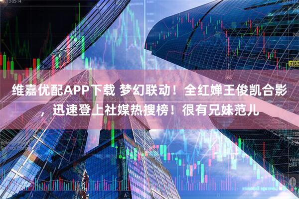 维嘉优配APP下载 梦幻联动！全红婵王俊凯合影，迅速登上社媒热搜榜！很有兄妹范儿