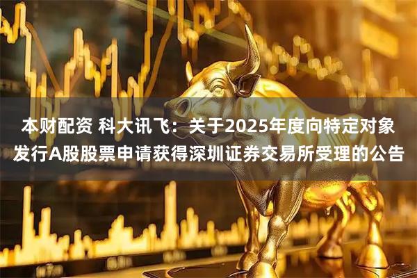 本财配资 科大讯飞：关于2025年度向特定对象发行A股股票申请获得深圳证券交易所受理的公告