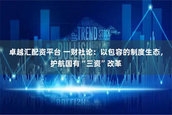 卓越汇配资平台 一财社论：以包容的制度生态，护航国有“三资”改革