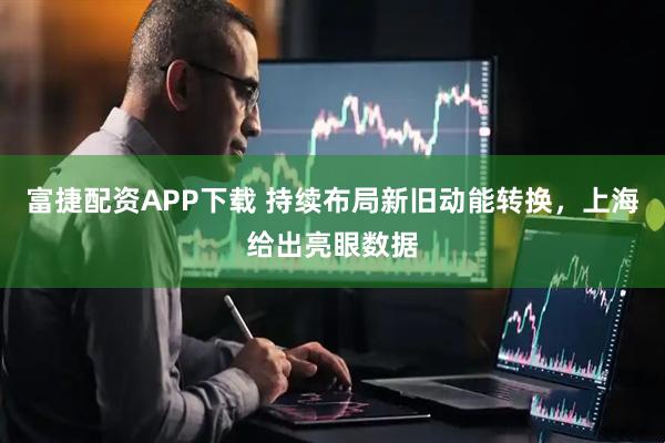 富捷配资APP下载 持续布局新旧动能转换，上海给出亮眼数据