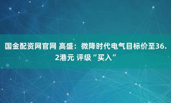 国金配资网官网 高盛：微降时代电气目标价至36.2港元 评级“买入”
