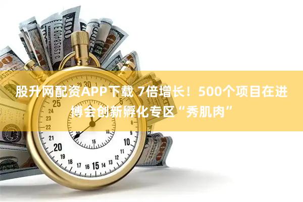 股升网配资APP下载 7倍增长！500个项目在进博会创新孵化专区“秀肌肉”