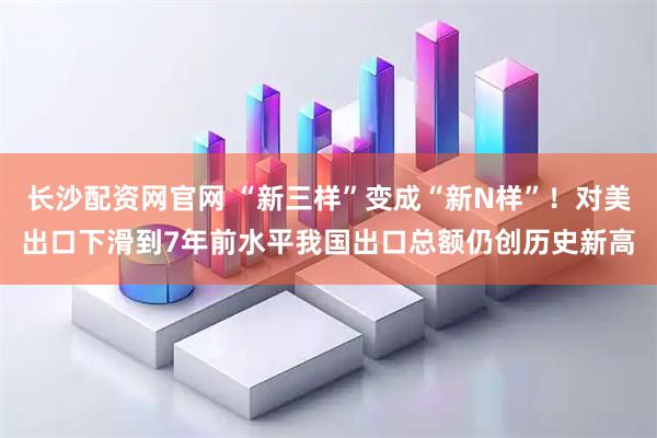 长沙配资网官网 “新三样”变成“新N样”！对美出口下滑到7年前水平我国出口总额仍创历史新高