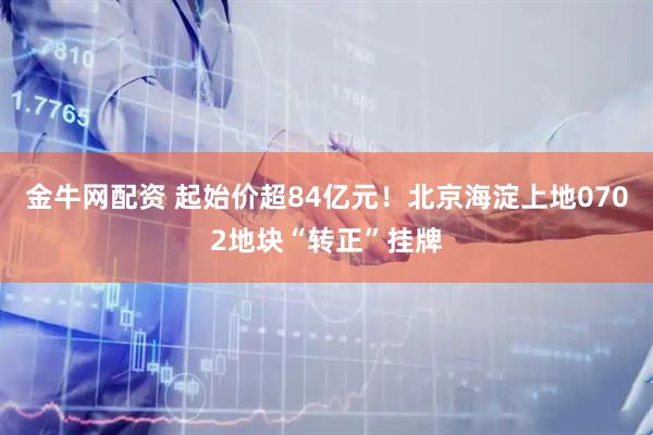 金牛网配资 起始价超84亿元！北京海淀上地0702地块“转正”挂牌