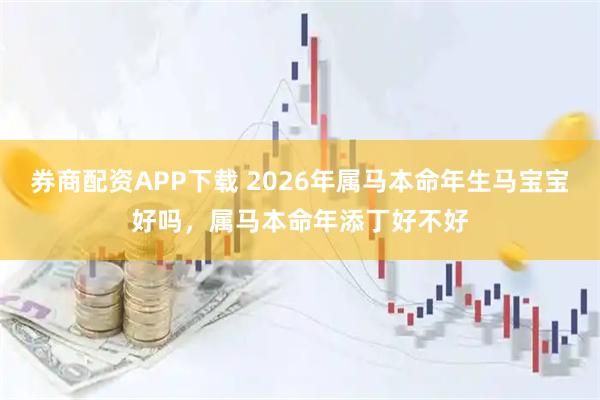 券商配资APP下载 2026年属马本命年生马宝宝好吗，属马本命年添丁好不好