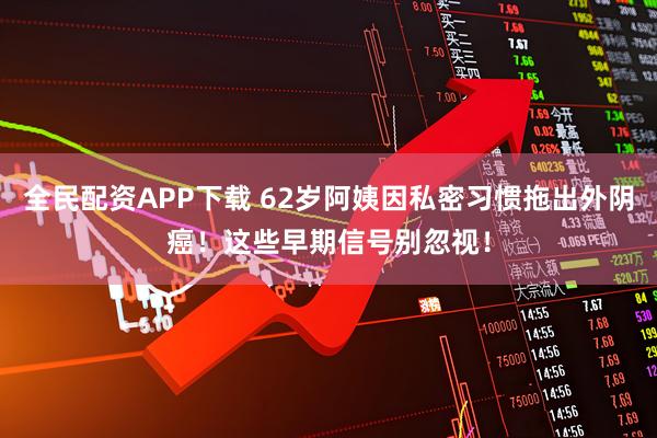 全民配资APP下载 62岁阿姨因私密习惯拖出外阴癌！这些早期信号别忽视！