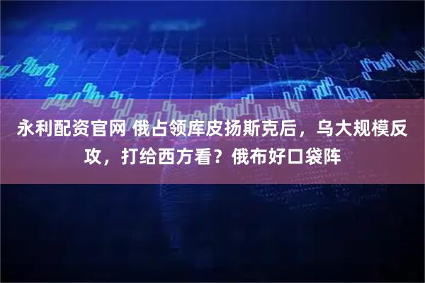 永利配资官网 俄占领库皮扬斯克后，乌大规模反攻，打给西方看？俄布好口袋阵