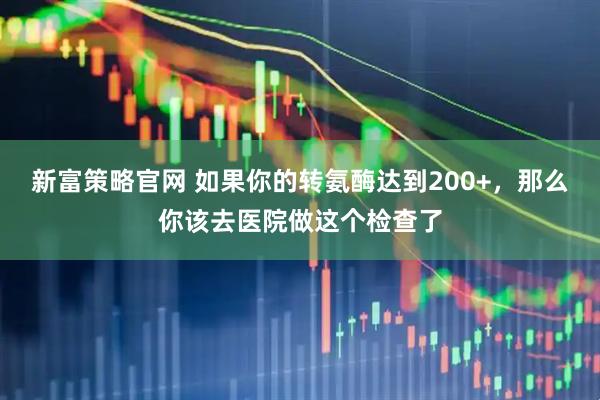 新富策略官网 如果你的转氨酶达到200+，那么你该去医院做这个检查了