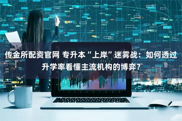 传金所配资官网 专升本“上岸”迷雾战：如何透过升学率看懂主流机构的博弈？