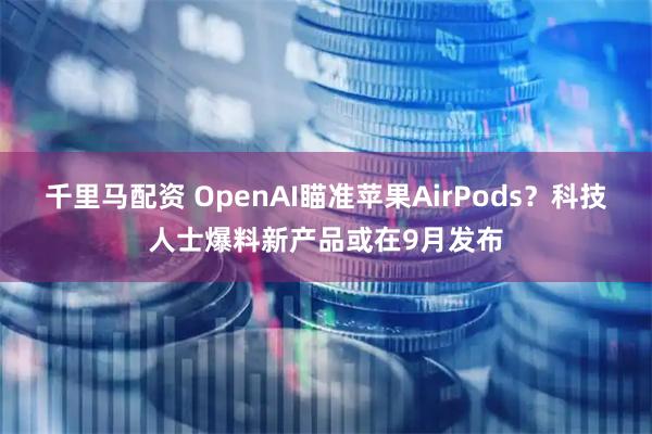 千里马配资 OpenAI瞄准苹果AirPods？科技人士爆料新产品或在9月发布