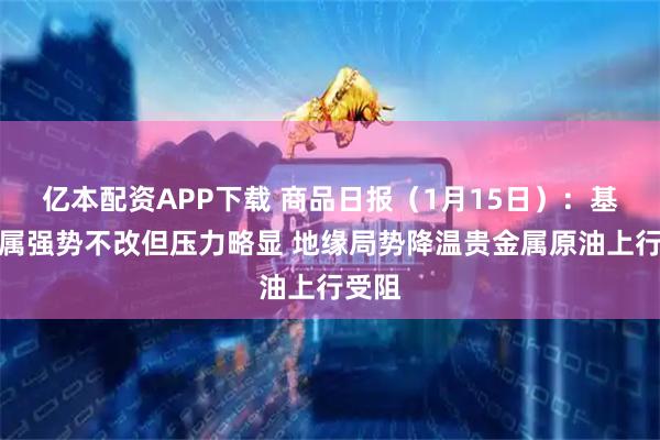 亿本配资APP下载 商品日报（1月15日）：基本金属强势不改但压力略显 地缘局势降温贵金属原油上行受阻