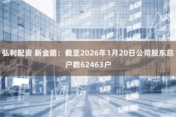 弘利配资 新金路：截至2026年1月20日公司股东总户数62463户