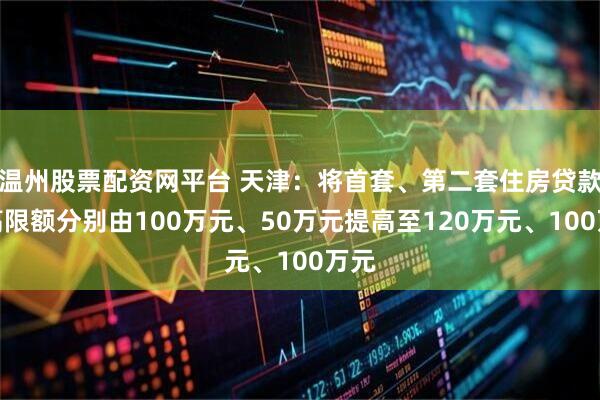 温州股票配资网平台 天津：将首套、第二套住房贷款最高限额分别由100万元、50万元提高至120万元、100万元
