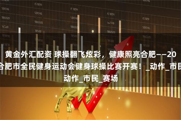 黄金外汇配资 球操翻飞炫彩，健康照亮合肥——2025 年合肥市全民健身运动会健身球操比赛开赛！_动作_市民_赛场