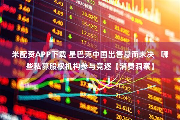 米配资APP下载 星巴克中国出售悬而未决   哪些私募股权机构参与竞逐【消费洞察】