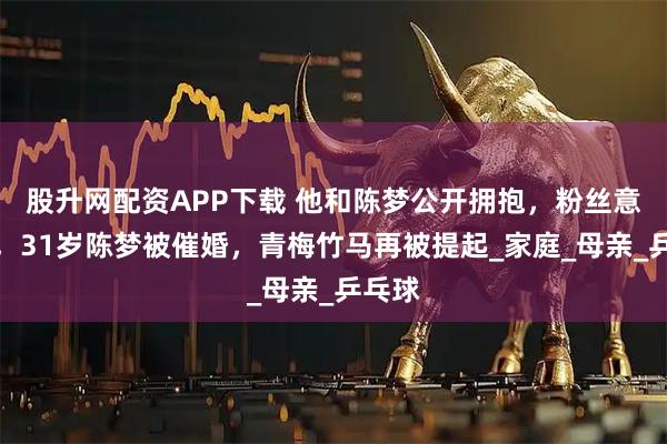 股升网配资APP下载 他和陈梦公开拥抱，粉丝意难平，31岁陈梦被催婚，青梅竹马再被提起_家庭_母亲_乒乓球