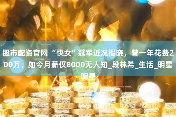股市配资官网 “快女”冠军近况揭晓，曾一年花费200万，如今月薪仅8000无人知_段林希_生活_明星