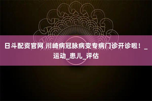 日斗配资官网 川崎病冠脉病变专病门诊开诊啦！_运动_患儿_评估