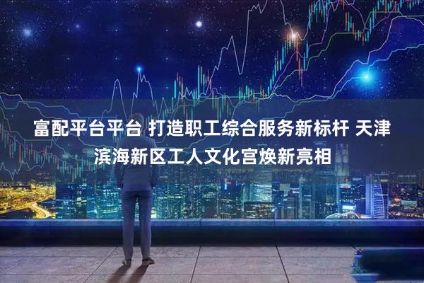 富配平台平台 打造职工综合服务新标杆 天津滨海新区工人文化宫焕新亮相