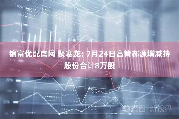 锦富优配官网 聚赛龙: 7月24日高管郝源增减持股份合计8万股