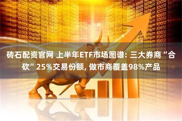 砖石配资官网 上半年ETF市场图谱: 三大券商“合砍”25%交易份额, 做市商覆盖98%产品