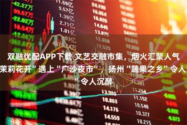双融优配APP下载 文艺交融市集，烟火汇聚人气，“茉莉花开”遇上“广沙夜市”，扬州“蔬果之乡”令人沉醉