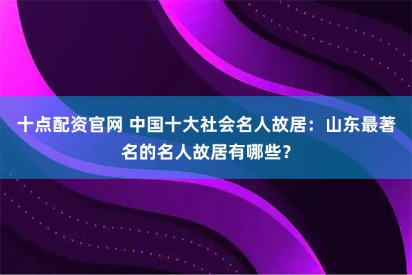 十点配资官网 中国十大社会名人故居：山东最著名的名人故居有哪些？