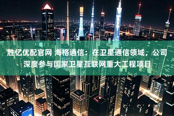 胜亿优配官网 海格通信：在卫星通信领域，公司深度参与国家卫星互联网重大工程项目