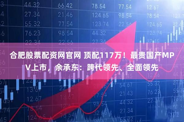 合肥股票配资网官网 顶配117万！最贵国产MPV上市，余承东：跨代领先、全面领先