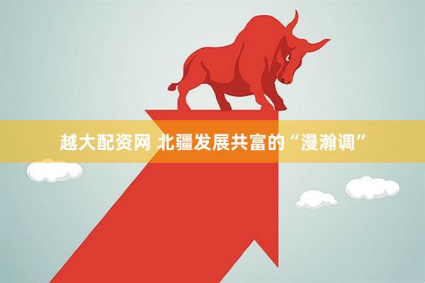 越大配资网 北疆发展共富的“漫瀚调”