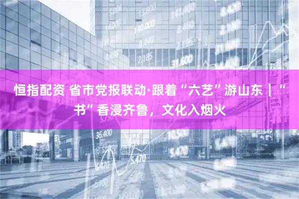 恒指配资 省市党报联动·跟着“六艺”游山东｜“书”香浸齐鲁，文化入烟火